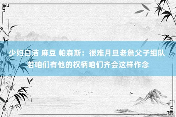 少妇白洁 麻豆 帕森斯：很难月旦老詹父子组队 若咱们有他的权柄咱们齐会这样作念