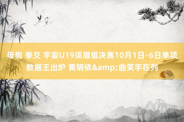 母狗 拳交 宇宙U19须眉组决赛10月1日-6日单项数据王出炉 黄明依&曲笑宇在列