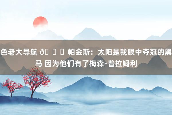 色老大导航 👀帕金斯：太阳是我眼中夺冠的黑马 因为他们有了梅森-普拉姆利