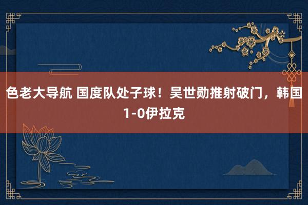 色老大导航 国度队处子球！吴世勋推射破门，韩国1-0伊拉克