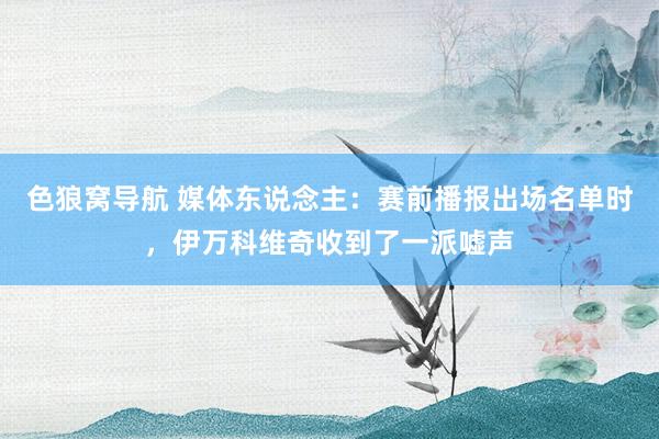 色狼窝导航 媒体东说念主：赛前播报出场名单时，伊万科维奇收到了一派嘘声