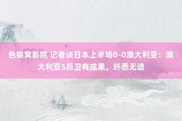 色狼窝影院 记者谈日本上半场0-0澳大利亚：澳大利亚5后卫有成果，纤悉无遗