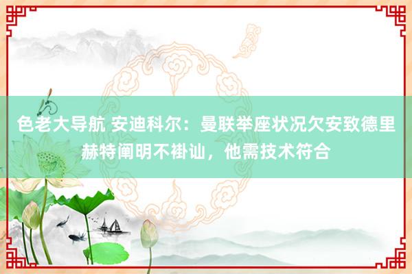 色老大导航 安迪科尔：曼联举座状况欠安致德里赫特阐明不褂讪，他需技术符合