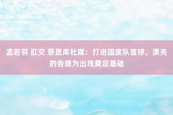 孟若羽 肛交 恩昆库社媒：打进国度队首球，漂亮的告捷为出线奠定基础