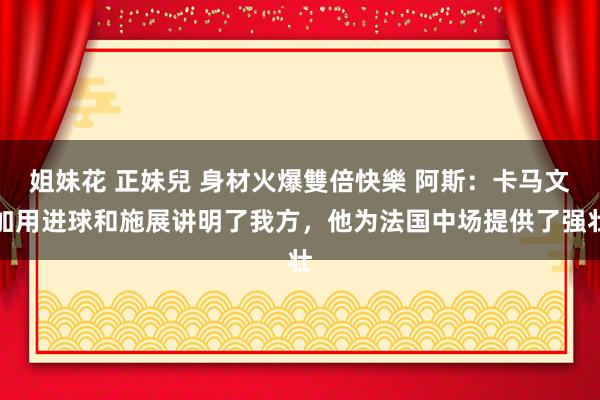 姐妹花 正妹兒 身材火爆雙倍快樂 阿斯：卡马文加用进球和施展讲明了我方，他为法国中场提供了强壮