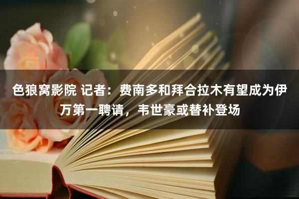 色狼窝影院 记者：费南多和拜合拉木有望成为伊万第一聘请，韦世豪或替补登场
