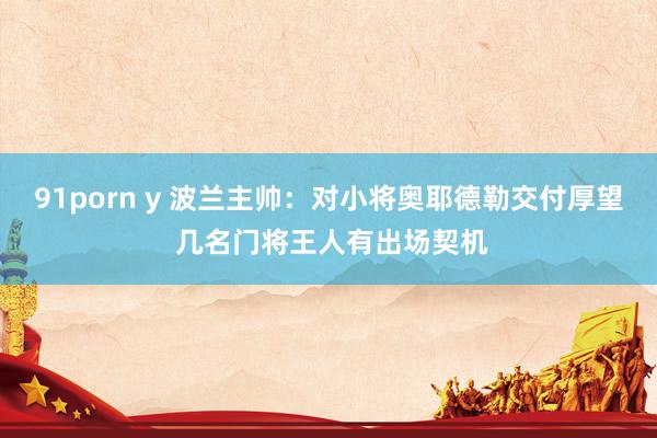 91porn y 波兰主帅：对小将奥耶德勒交付厚望 几名门将王人有出场契机