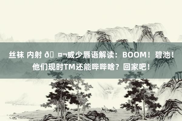 丝袜 内射 🤬威少唇语解读：BOOM！碧池！他们现时TM还能哔哔啥？回家吧！