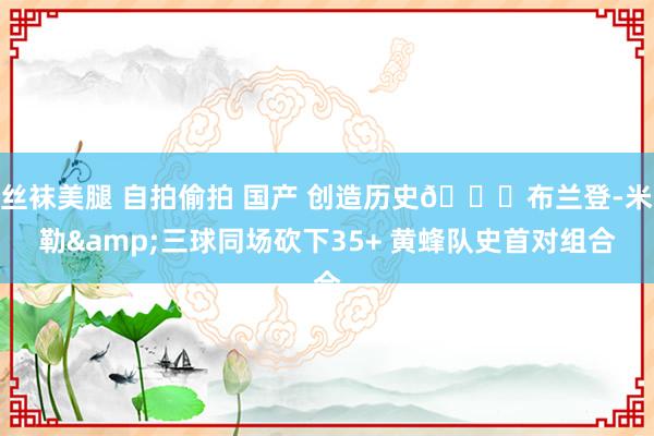 丝袜美腿 自拍偷拍 国产 创造历史🐝布兰登-米勒&三球同场砍下35+ 黄蜂队史首对组合