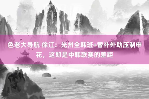 色老大导航 徐江：光州全韩班+替补外助压制申花，这即是中韩联赛的差距