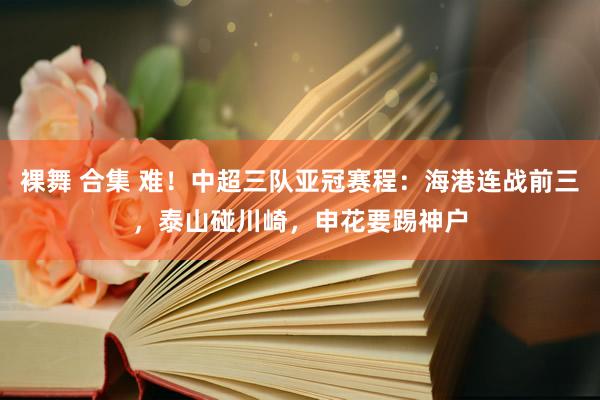 裸舞 合集 难！中超三队亚冠赛程：海港连战前三，泰山碰川崎，申花要踢神户