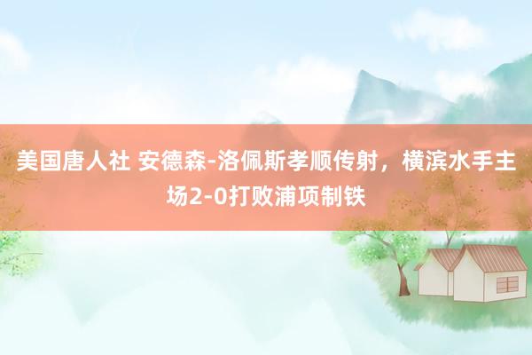 美国唐人社 安德森-洛佩斯孝顺传射，横滨水手主场2-0打败浦项制铁