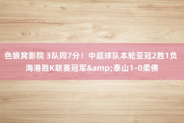 色狼窝影院 3队同7分！中超球队本轮亚冠2胜1负 海港胜K联赛冠军&泰山1-0柔佛