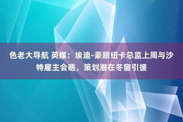 色老大导航 英媒：埃迪-豪跟纽卡总监上周与沙特雇主会晤，策划潜在冬窗引援