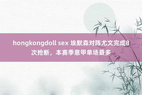 hongkongdoll sex 埃默森对阵尤文完成8次抢断，本赛季意甲单场最多