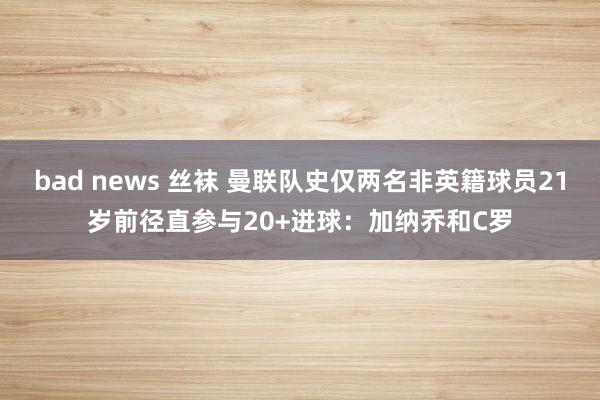 bad news 丝袜 曼联队史仅两名非英籍球员21岁前径直参与20+进球：加纳乔和C罗