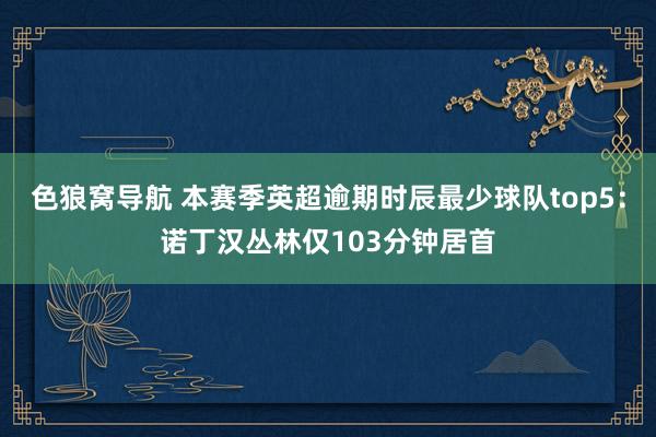 色狼窝导航 本赛季英超逾期时辰最少球队top5：诺丁汉丛林仅103分钟居首