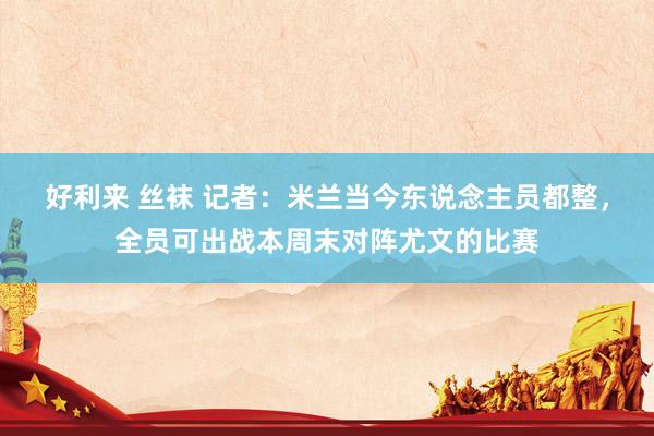 好利来 丝袜 记者：米兰当今东说念主员都整，全员可出战本周末对阵尤文的比赛