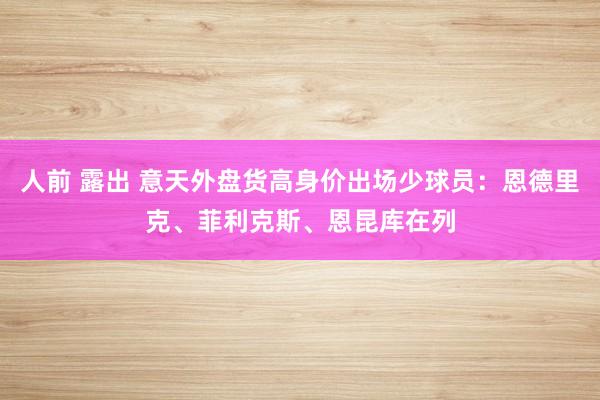 人前 露出 意天外盘货高身价出场少球员：恩德里克、菲利克斯、恩昆库在列