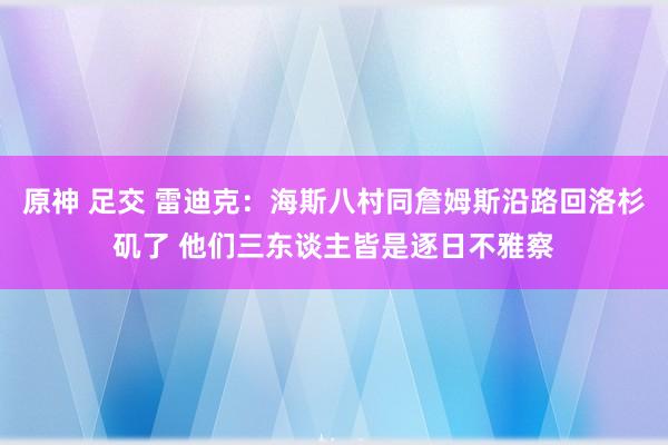 原神 足交 雷迪克：海斯八村同詹姆斯沿路回洛杉矶了 他们三东谈主皆是逐日不雅察