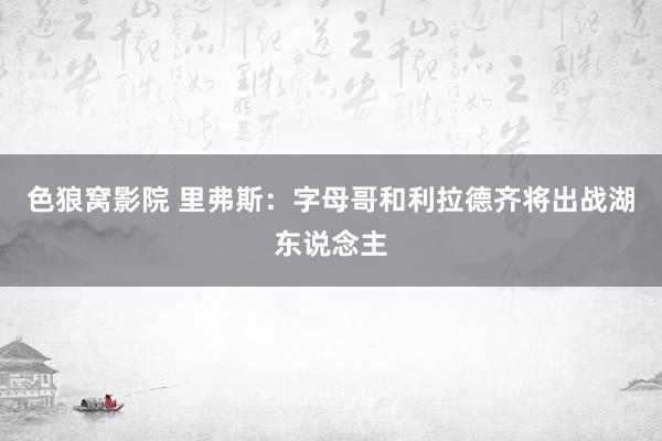色狼窝影院 里弗斯：字母哥和利拉德齐将出战湖东说念主