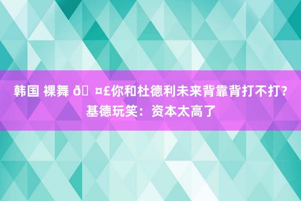 韩国 裸舞 🤣你和杜德利未来背靠背打不打？基德玩笑：资本太高了