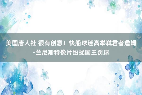 美国唐人社 很有创意！快船球迷高举弑君者詹姆-兰尼斯特像片纷扰国王罚球