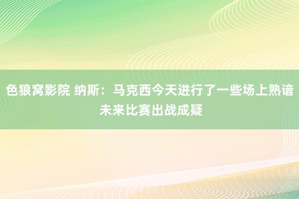 色狼窝影院 纳斯：马克西今天进行了一些场上熟谙 未来比赛出战成疑