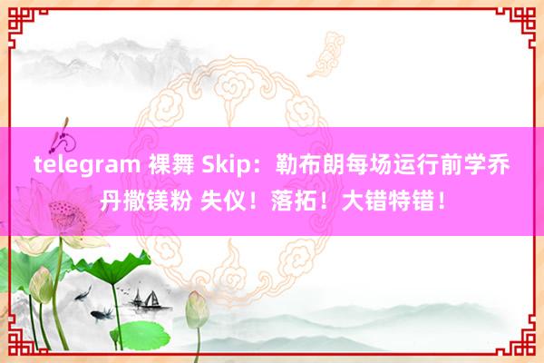 telegram 裸舞 Skip：勒布朗每场运行前学乔丹撒镁粉 失仪！落拓！大错特错！