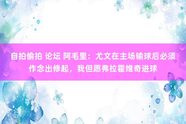 自拍偷拍 论坛 阿毛里：尤文在主场输球后必须作念出修起，我但愿弗拉霍维奇进球