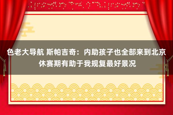 色老大导航 斯帕吉奇：内助孩子也全部来到北京 休赛期有助于我规复最好景况