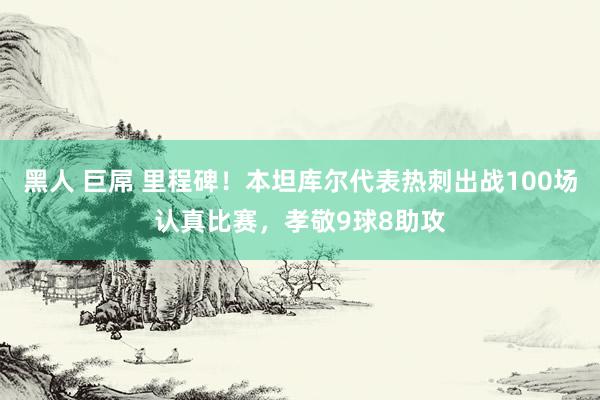 黑人 巨屌 里程碑！本坦库尔代表热刺出战100场认真比赛，孝敬9球8助攻