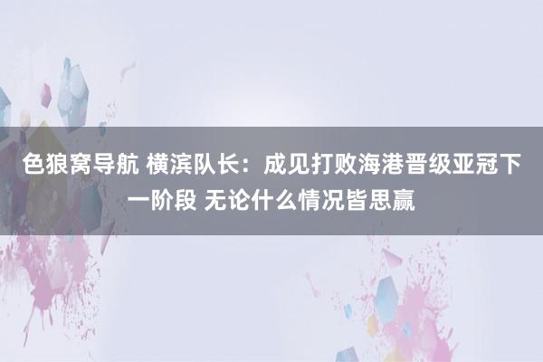 色狼窝导航 横滨队长：成见打败海港晋级亚冠下一阶段 无论什么情况皆思赢