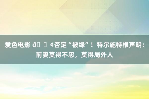 爱色电影 🟢否定“被绿”！特尔施特根声明：前妻莫得不忠，莫得局外人