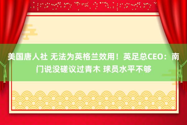 美国唐人社 无法为英格兰效用！英足总CEO：南门说没磋议过青木 球员水平不够
