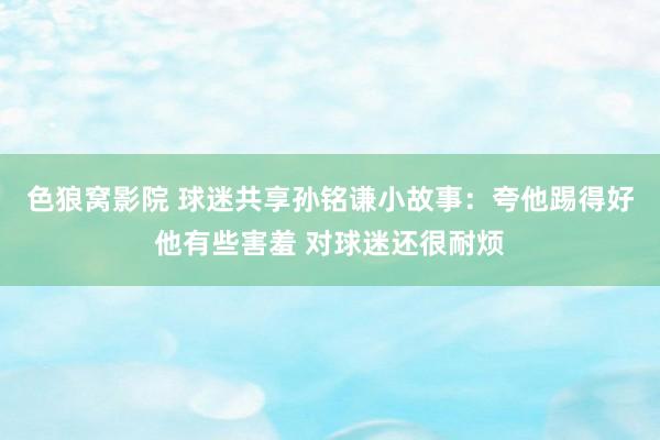 色狼窝影院 球迷共享孙铭谦小故事：夸他踢得好他有些害羞 对球迷还很耐烦