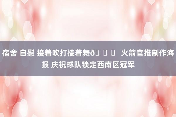 宿舍 自慰 接着吹打接着舞😎 火箭官推制作海报 庆祝球队锁定西南区冠军