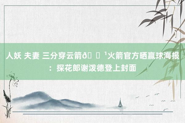 人妖 夫妻 三分穿云箭🏹火箭官方晒赢球海报：探花郎谢泼德登上封面