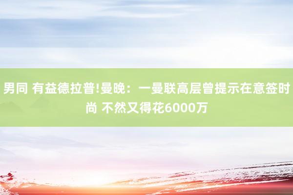 男同 有益德拉普!曼晚：一曼联高层曾提示在意签时尚 不然又得花6000万