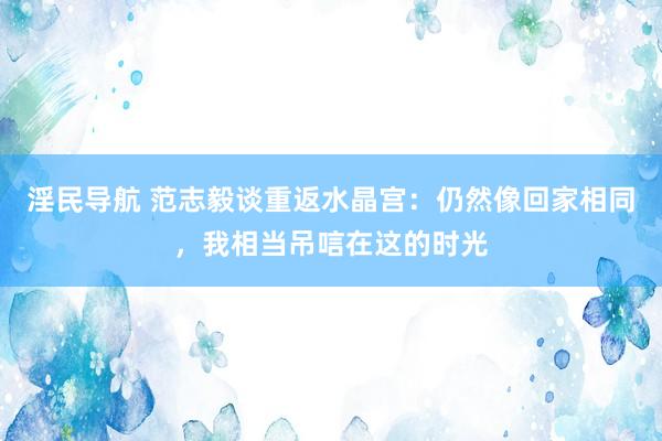 淫民导航 范志毅谈重返水晶宫：仍然像回家相同，我相当吊唁在这的时光