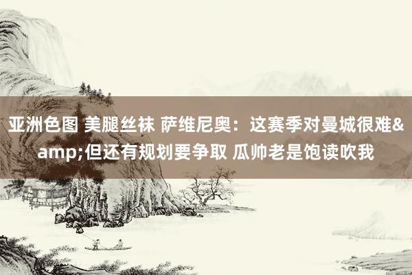 亚洲色图 美腿丝袜 萨维尼奥：这赛季对曼城很难&但还有规划要争取 瓜帅老是饱读吹我