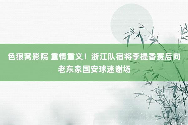 色狼窝影院 重情重义！浙江队宿将李提香赛后向老东家国安球迷谢场