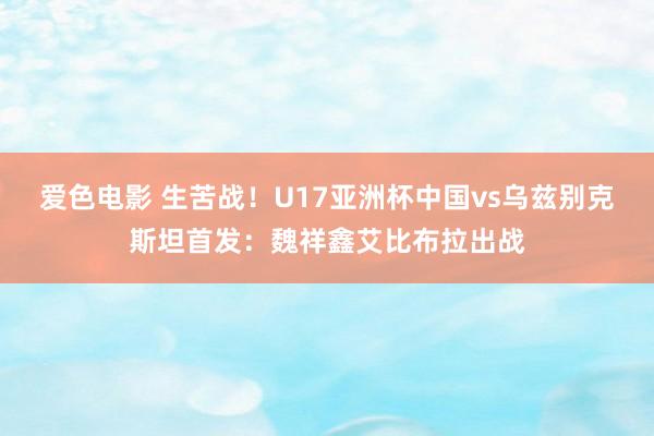 爱色电影 生苦战！U17亚洲杯中国vs乌兹别克斯坦首发：魏祥鑫艾比布拉出战