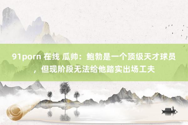 91porn 在线 瓜帅：鲍勃是一个顶级天才球员，但现阶段无法给他踏实出场工夫