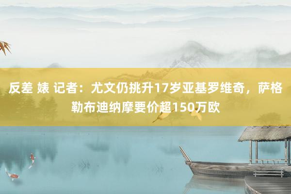 反差 婊 记者：尤文仍挑升17岁亚基罗维奇，萨格勒布迪纳摩要价超150万欧