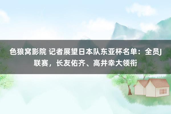 色狼窝影院 记者展望日本队东亚杯名单：全员J联赛，长友佑齐、高井幸大领衔
